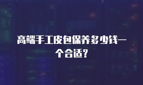 高端手工皮包保养多少钱一个合适？