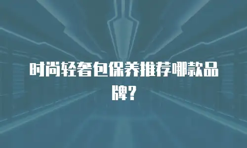 时尚轻奢包保养推荐哪款品牌？