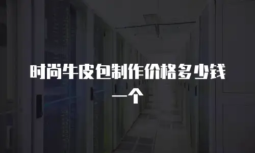 时尚牛皮包制作价格多少钱一个