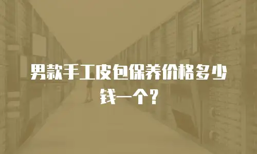 男款手工皮包保养价格多少钱一个？