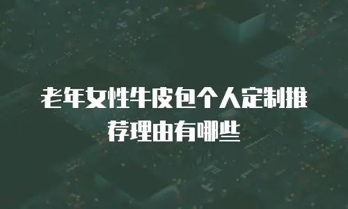 老年女性牛皮包个人定制推荐理由有哪些