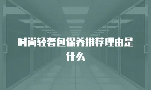时尚轻奢包保养推荐理由是什么