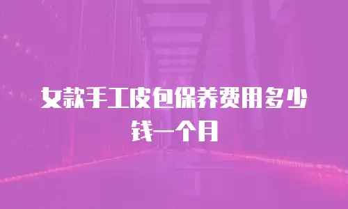 女款手工皮包保养费用多少钱一个月