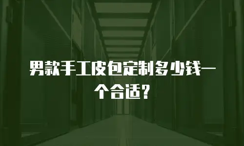 男款手工皮包定制多少钱一个合适？