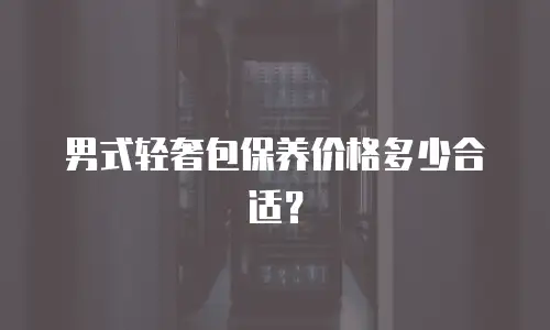 男式轻奢包保养价格多少合适？
