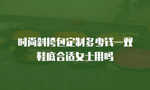 时尚斜挎包定制多少钱一双鞋底合适女士用吗