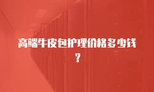 高端牛皮包护理价格多少钱？