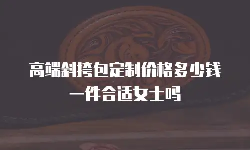 高端斜挎包定制价格多少钱一件合适女士吗