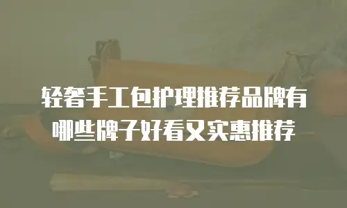 轻奢手工包护理推荐品牌有哪些牌子好看又实惠推荐