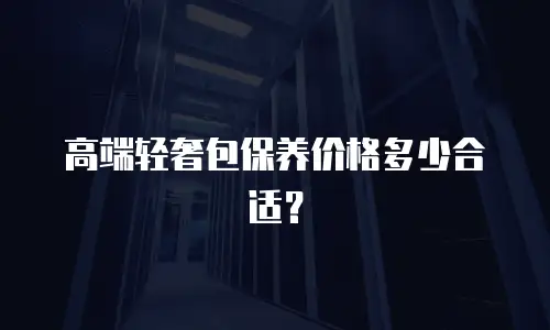 高端轻奢包保养价格多少合适？