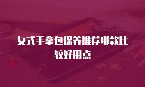 女式手拿包保养推荐哪款比较好用点