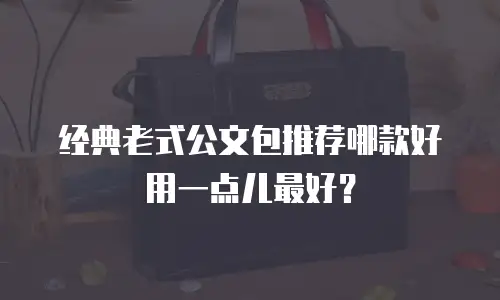 经典老式公文包推荐哪款好用一点儿最好？
