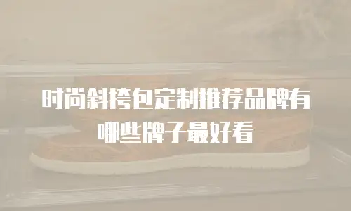 时尚斜挎包定制推荐品牌有哪些牌子最好看