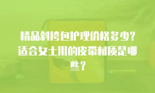 精品斜挎包护理价格多少？适合女士用的皮带材质是哪些？
