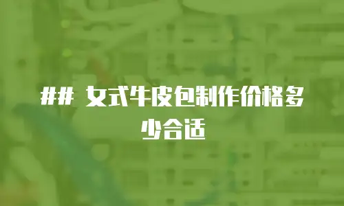## 女式牛皮包制作价格多少合适

