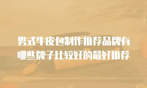 男式牛皮包制作推荐品牌有哪些牌子比较好的最好推荐