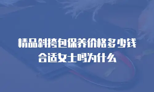 精品斜挎包保养价格多少钱合适女士吗为什么