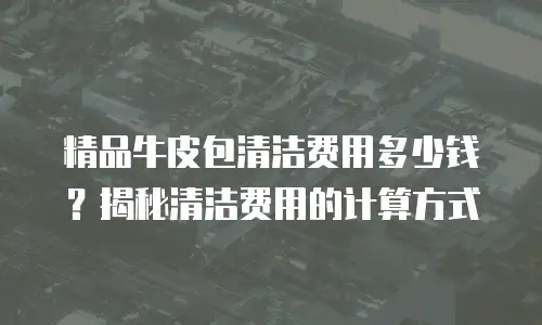 精品牛皮包清洁费用多少钱？揭秘清洁费用的计算方式