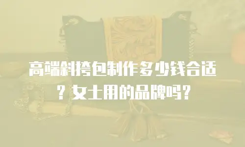 高端斜挎包制作多少钱合适？女士用的品牌吗？