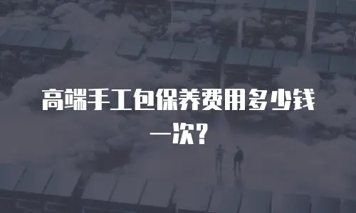 高端手工包保养费用多少钱一次？