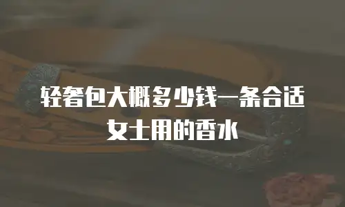 轻奢包大概多少钱一条合适女士用的香水