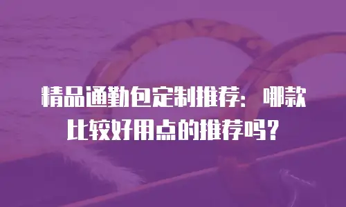 精品通勤包定制推荐：哪款比较好用点的推荐吗？