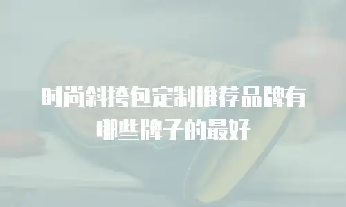 时尚斜挎包定制推荐品牌有哪些牌子的最好