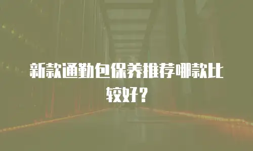新款通勤包保养推荐哪款比较好？
