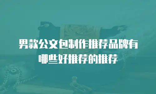 男款公文包制作推荐品牌有哪些好推荐的推荐