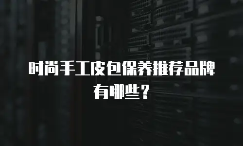时尚手工皮包保养推荐品牌有哪些？