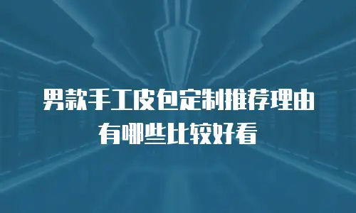 男款手工皮包定制推荐理由有哪些比较好看