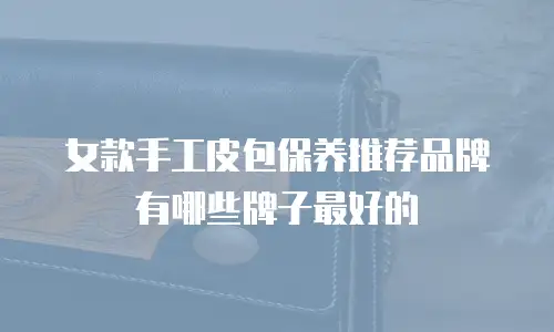 女款手工皮包保养推荐品牌有哪些牌子最好的
