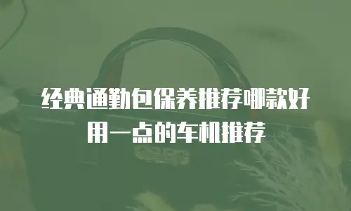 经典通勤包保养推荐哪款好用一点的车机推荐
