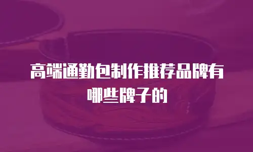 高端通勤包制作推荐品牌有哪些牌子的