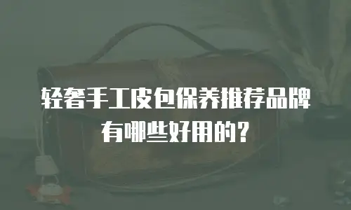 轻奢手工皮包保养推荐品牌有哪些好用的？