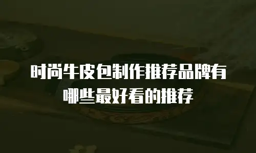 时尚牛皮包制作推荐品牌有哪些最好看的推荐