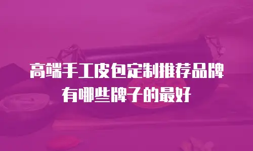 高端手工皮包定制推荐品牌有哪些牌子的最好