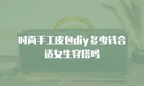 时尚手工皮包diy多少钱合适女生穿搭吗