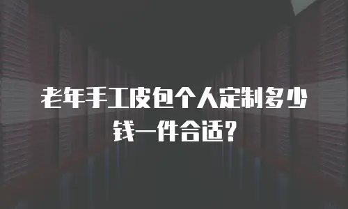 老年手工皮包个人定制多少钱一件合适？