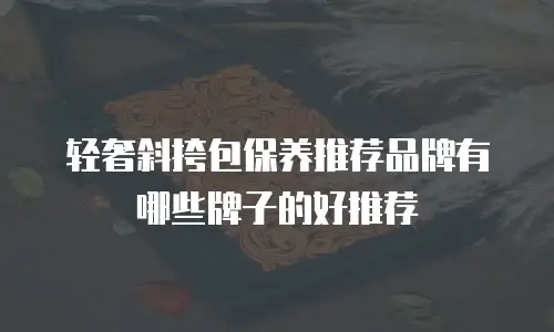 轻奢斜挎包保养推荐品牌有哪些牌子的好推荐