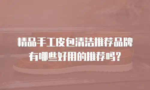 精品手工皮包清洁推荐品牌有哪些好用的推荐吗？