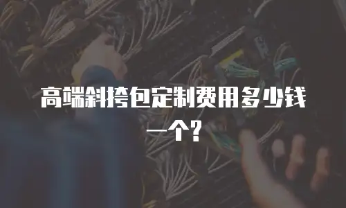 高端斜挎包定制费用多少钱一个?