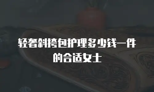 轻奢斜挎包护理多少钱一件的合适女士