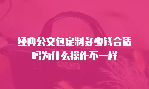 经典公文包定制多少钱合适吗为什么操作不一样