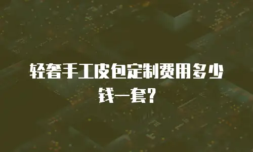 轻奢手工皮包定制费用多少钱一套？