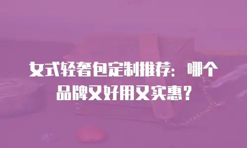 女式轻奢包定制推荐：哪个品牌又好用又实惠？