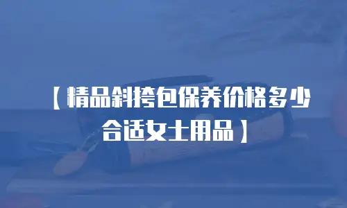 【精品斜挎包保养价格多少合适女士用品】