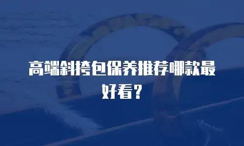 高端斜挎包保养推荐哪款最好看？