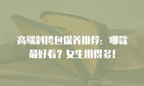 高端斜挎包保养推荐：哪款最好看？女生用得多！