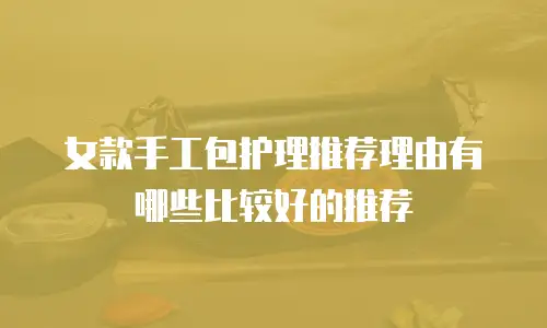 女款手工包护理推荐理由有哪些比较好的推荐